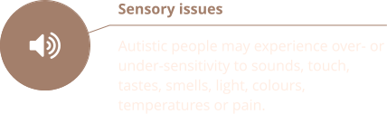 Sensory issues  Autistic people may experience over- or under-sensitivity to sounds, touch, tastes, smells, light, colours, temperatures or pain.